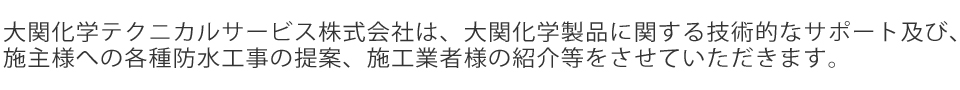 大関化学テクニカルサービス株式会社は、大関化学製品に関する技術的なサポート及び、施主様への各種防水工事の提案、施工業者様の紹介等をさせていただきます。